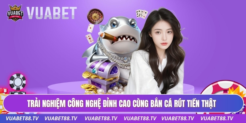 Trải nghiệm công nghệ đỉnh cao cùng bắn cá rút tiền thật